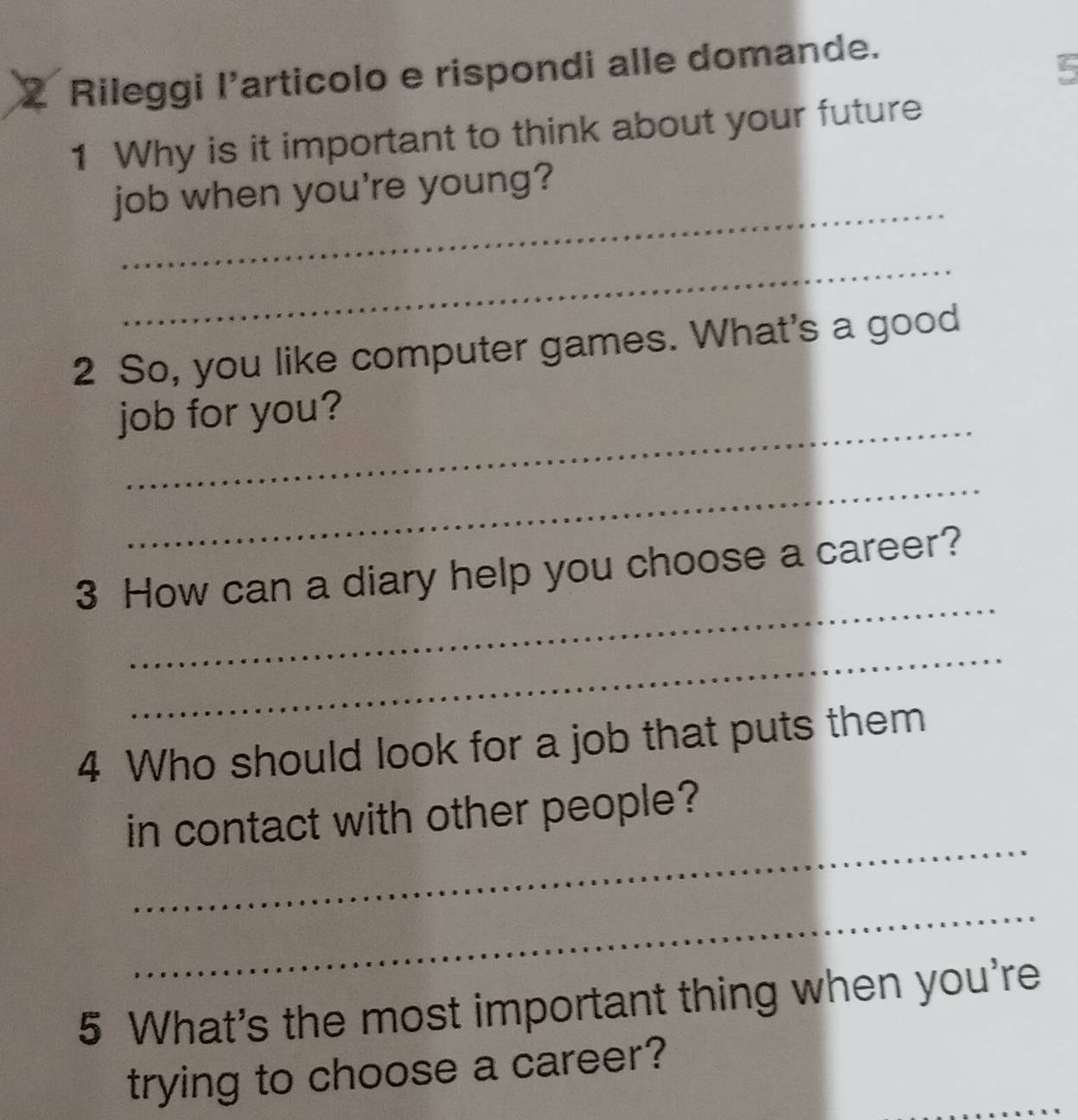 Rileggi l’articolo e rispondi alle domande. 
5 
1 Why is it important to think about your future 
_ 
job when you're young? 
_ 
2 So, you like computer games. What's a good 
_ 
job for you? 
_ 
_ 
3 How can a diary help you choose a career? 
_ 
4 Who should look for a job that puts them 
_ 
in contact with other people? 
_ 
5 What's the most important thing when you're 
_ 
trying to choose a career?