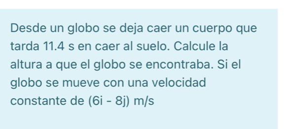 Desde un globo se deja caer un cuerpo que 
tarda 11.4 s en caer al suelo. Calcule la 
altura a que el globo se encontraba. Si el 
globo se mueve con una velocidad 
constante de (6i-8j)m/s