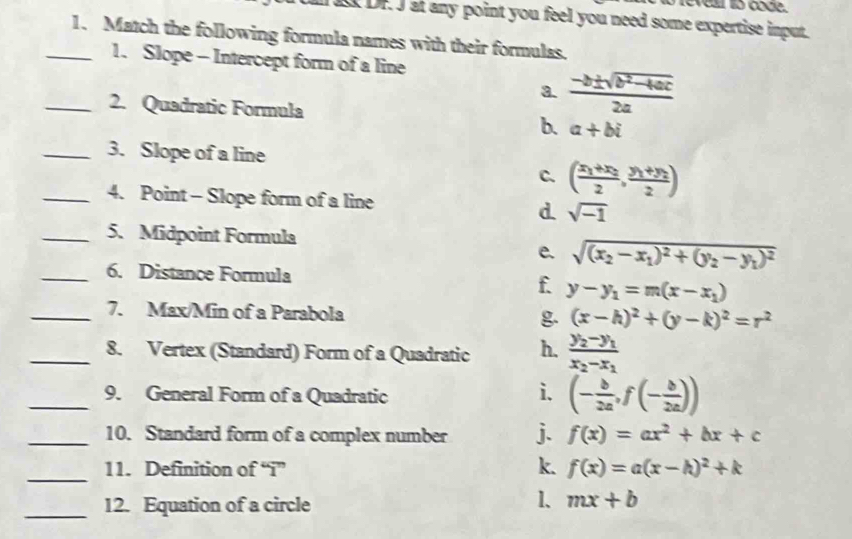 evea o code.
I DF. J at any point you feel you need some expertise input.
_1. Match the following formula names with their formulas.
1. Slope - Intercept form of a line
a.  (-b± sqrt(b^2-4ac))/2a 
_2. Quadratic Formula
b. a+bi
_3. Slope of a line
C. (frac x_1+x_22,frac y_1+y_22)
_4. Point - Slope form of a line d. sqrt(-1)
_5. Midpoint Formula
e. sqrt((x_2)-x_1)^2+(y_2-y_1)^2
_6. Distance Formula
f. y-y_1=m(x-x_1)
_7. Max/Min of a Parabola g (x-h)^2+(y-k)^2=r^2
_8. Vertex (Standard) Form of a Quadratic h. frac y_2-y_1x_2-x_1
_9. General Form of a Quadratic
i. (- b/2a ,f(- b/2a ))
_10. Standard form of a complex number j. f(x)=ax^2+bx+c
_
k.
11. Definition of “i” f(x)=a(x-h)^2+k
_12. Equation of a circle
1、 mx+b