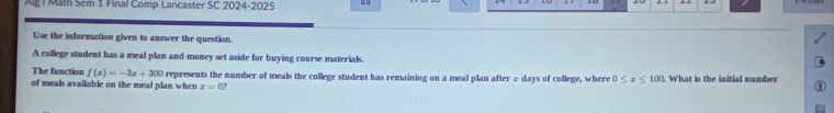 Math Sem 1 Final Comp Lancaster SC 2024-2025 
Use the information given to answer the question. 
A college student has a meal plan and money set aside for buying course materials. 
The function f(x)=-3x+300
of meals available on the meal plan when x=0 represents the number of meals the college student has remaining on a meal plan after # days of college, where 0≤ z≤ 100. What is the initial number