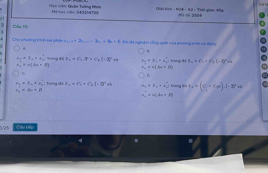 PÜBlIC trả là
Học viên: Quản Tường Minh Giải tích - N24 - A2 - Thời gian: 45p
n
Mã học viên: 243214730 Mã để: 2504
1
u 1
4
2 Câu 10:
3
7
10
4 Cho phương trình sai phân x_n+2+2x_n+1-3x_n=8n+6. Khi đó nghiệm tổng quát của phương trình có dạng:
5 A.
B.
13
6
16
7 x_n=overline x_n+x_n^(*; trong đó overline x)_n=C_1.3^n+C_2.(-3)^n và x_n=overline x_n+x_n^(*; trong đó overline x)_n=C_1+C_2.(-3)^n và
: x_n=n(An+B)
x_n=n(An+B)
19
C.
D.
22
x_n=overline x_n+x_n'; trong đó overline x_n=C_1+C_2.(-3)^n và 25
x_n=An+B
x_n=overline x_n+x_n'; trong đó overline x_n=(C_1+C_2n).(-3)^n và
x_n^*=n(An+B)
)/25 Câu tiếp