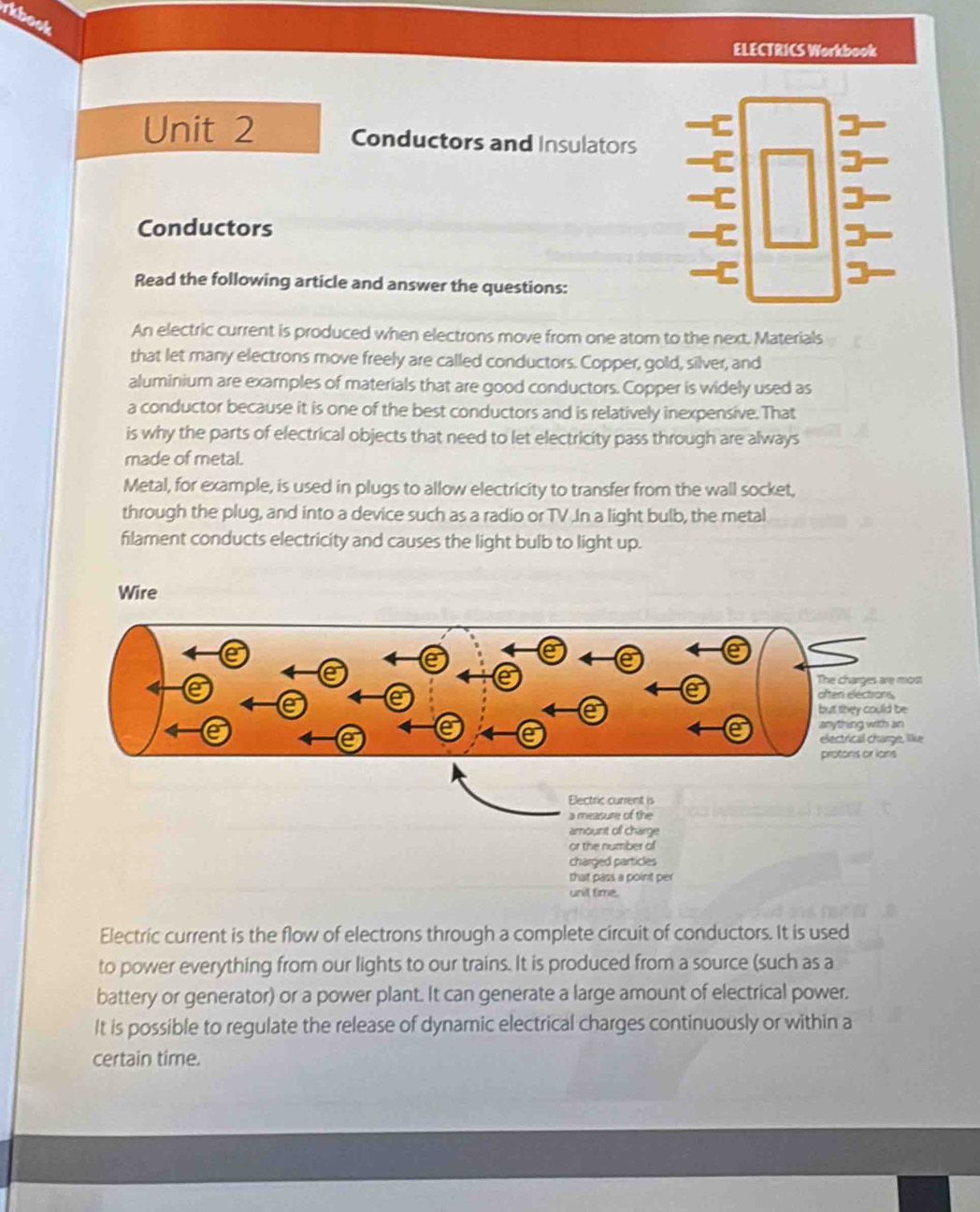 rkbook 
ELECTRICS Workbook 
Unit 2 Conductors and Insulators 
Conductors 
Read the following article and answer the questions: 
An electric current is produced when electrons move from one atom to the next. Materials 
that let many electrons move freely are called conductors. Copper, gold, silver, and 
aluminium are examples of materials that are good conductors. Copper is widely used as 
a conductor because it is one of the best conductors and is relatively inexpensive. That 
is why the parts of electrical objects that need to let electricity pass through are always 
made of metal. 
Metal, for example, is used in plugs to allow electricity to transfer from the wall socket, 
through the plug, and into a device such as a radio or TV In a light bulb, the metal 
filament conducts electricity and causes the light bulb to light up. 
Wire 
Electric current is 
a measure of the 
amount of charge 
or the number of 
charged particles 
that pass a point per 
unit time. 
Electric current is the flow of electrons through a complete circuit of conductors. It is used 
to power everything from our lights to our trains. It is produced from a source (such as a 
battery or generator) or a power plant. It can generate a large amount of electrical power. 
It is possible to regulate the release of dynamic electrical charges continuously or within a 
certain time.