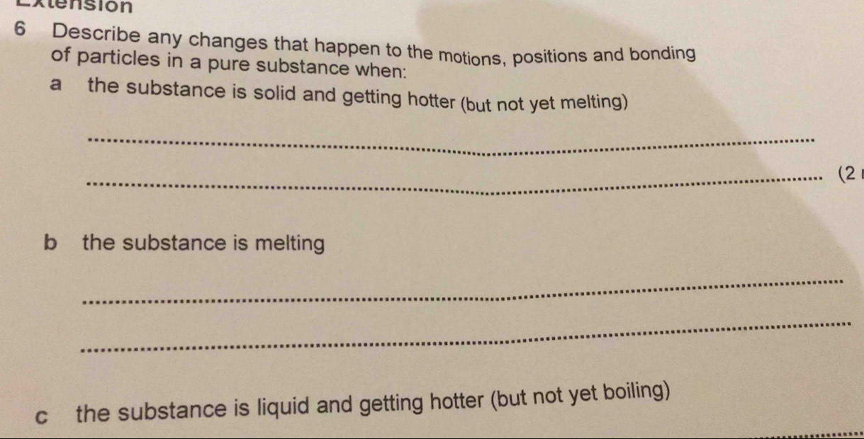 Extension 
6 Describe any changes that happen to the motions, positions and bonding 
of particles in a pure substance when: 
a the substance is solid and getting hotter (but not yet melting) 
_ 
_(2 
b] the substance is melting 
_ 
_ 
c the substance is liquid and getting hotter (but not yet boiling)