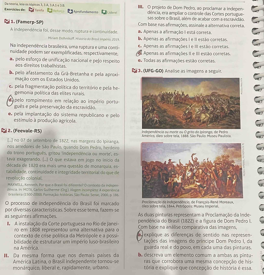 Da teoria, leia os tópicos 3, 3.A, 3.A.1 e 3.B. ■ O projeto de Dom Pedro, ao proclamar a indepen-
Exercícios de: Tarefa Reforço Aprofundamento Lidere! dência, era ampliar o controle das Cortes portugue-
sas sobre o Brasil, além de acabar com a escravidão.
1. (Famerp-SP) Com base nas afirmações, assinale a alternativa correta.
A independência foi, desse modo, ruptura e continuidade. a Apenas a afirmação I está correta.
Miriam Dolhnikoff. História do Brasil Império, 2019. b. Apenas as afirmações I e II estão corretas.
Na independência brasileira, uma ruptura e uma conti-. Apenas as afirmações I e III estão corretas.
nuidade podem ser exemplificadas, respectivamente, d Apenas as afirmações II e III estão corretas.
as pelo esforço de unificação nacional e pelo respeito e Todas as afirmações estão corretas.
aos direitos trabalhistas.
3. (UFG-GO) Analise as imagens a seguir.
Da pelo afastamento da Grã-Bretanha e pela aproxi-
mação com os Estados Unidos.
c. pela fragmentação política do território e pela he-
gemonia política das elites rurais.
do pelo rompimento em relação ao império portu-
guês e pela preservação da escravidão.
e pela implantação do sistema republicano e pelo
estímulo à produção agrícola.
2. (Feevale-RS)  Independência ou morte ou O grito do Ipiranga, de Pedro
Américo, óleo sobre tela, 1888. São Paulo: Museu Paulista.
[...] no 07 de setembro de 1822, nas margens do Ipiranga,
nos arredores de São Paulo, quando Dom Pedro, herdeiro
do trono português, gritou ‘Independência ou morte’, es-
tava exagerando. [...] O que estava em jogo no início da
década de 1820 era mais uma questão de monarquia, es-
tabilidade, continuidade e integridade territorial do que de
revolução colonial.
MAXWELL, Kenneth. Por que o Brasil foi diferente? O contexto da indepen-
dência. In: MOTA, Carlos Guilherme (Org.). Viagem incompleta: A experiência
brasileira (1500-2000). Formação: histórias. São Paulo: Senac, 2000, p. 186.
O processo de independência do Brasil foi marcado  Proclamação da Independência, de François-René Moreaux,
óleo sobre tela, 1844. Petrópolis: Museu Imperial.
por diversas características. Sobre esse tema, fazem-se
as seguintes afirmações. As duas pinturas representam a Proclamação da Inde-
pendência do Brasil (1822) e a figura de Dom Pedro I.
A instalação da Corte portuguesa no Rio de Janei- Com base na análise comparativa das imagens,
ro em 1808 representou uma alternativa para o
contexto de crise política da Metrópole e a possi- a explique as diferenças de sentido nas represen-
bilidade de estruturar um império luso-brasileiro tações das imagens do príncipe Dom Pedro I, da
na América. guarda real e do povo, em cada uma das pinturas.
Da mesma forma que nos demais países da b. descreva um elemento comum a ambas as pintu-
América Latina, o Brasil independente tornou-se ras que corrobora uma mesma concepção de his-
monárquico, liberal e, rapidamente, urbano. tória e explique que concepção de história é essa.