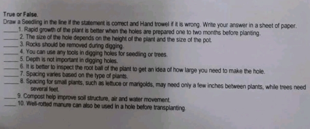 True or False, 
Draw a Seedling in the line if the statement is correct and Hand trowel if it is wrong. Write your answer in a sheet of paper. 
_1. Rapid growth of the plant is better when the holes are prepared one to two months before planting. 
_2. The size of the hole depends on the height of the plant and the size of the pot. 
_3. Rocks should be removed during digging. 
_4. You can use any tools in digging holes for seedling or trees. 
_5. Depth is not important in digging holes. 
_6. It is better to inspect the root ball of the plant to get an idea of how large you need to make the hole. 
_7. Spacing varies based on the type of plants. 
_8. Spacing for small plants, such as lettuce or marigolds, may need only a few inches between plants, while trees need 
several feet. 
_9. Compost help improve soil structure, air and water movement. 
_10. Well-rotted manure can also be used in a hole before transplanting.