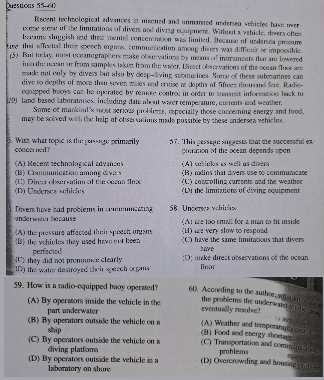 Recent technological advances in manned and unmanned undersea vehicles have over-
come some of the limitations of divers and diving equipment. Without a vehicle, divers often
became sluggish and their mental concentration was limited. Because of undersea pressure
Line that affected their speech organs, communication among divers was difficult or impossible.
(5) But today, most oceanographers make observations by means of instruments that are lowered
into the ocean or from samples taken from the water. Direct observations of the ocean floor are
made not only by divers but also by deep-diving submarines. Some of these submarines can
dive to depths of more than seven miles and cruise at depths of fifteen thousand feet. Radio-
equipped buoys can be operated by remote control in order to transmit information back to
(10) land-based laboratories, including data about water temperature, currents and weather.
Some of mankind’s most serious problems, especially those concerning energy and food,
may be solved with the help of observations made possible by these undersea vehicles.
55. With what topic is the passage primarily 57. This passage suggests that the successful ex-
concerned? ploration of the ocean depends upon
(A) Recent technological advances (A) vehicles as well as divers
(B) Communication among divers (B) radios that divers use to communicate
(C) Direct observation of the ocean floor (C) controlling currents and the weather
(D) Undersea vehicles (D) the limitations of diving equipment
5. Divers have had problems in communicating 58. Undersea vehicles
underwater because
(A) are too small for a man to fit inside
(A) the pressure affected their speech organs (B) are very slow to respond
(B) the vehicles they used have not been (C) have the same limitations that divers
perfected have
(C) they did not pronounce clearly (D) make direct observations of the ocean
(D) the water destroyed their speech organs floor
59. How is a radio-equipped buoy operated?
60. According to the author, what are some o
(A) By operators inside the vehicle in the eventually resolve?
the problems the underwater studies may
part underwater
(B) By operators outside the vehicle on a
:O l0C
(A) Weather and temperature control
ship
(B) Food and energy shortages
(C) By operators outside the vehicle on a
(C) Transportation and communication
diving platform problems
(D) By operators outside the vehicle in a
(D) Overcrowding and housing problems
laboratory on shore