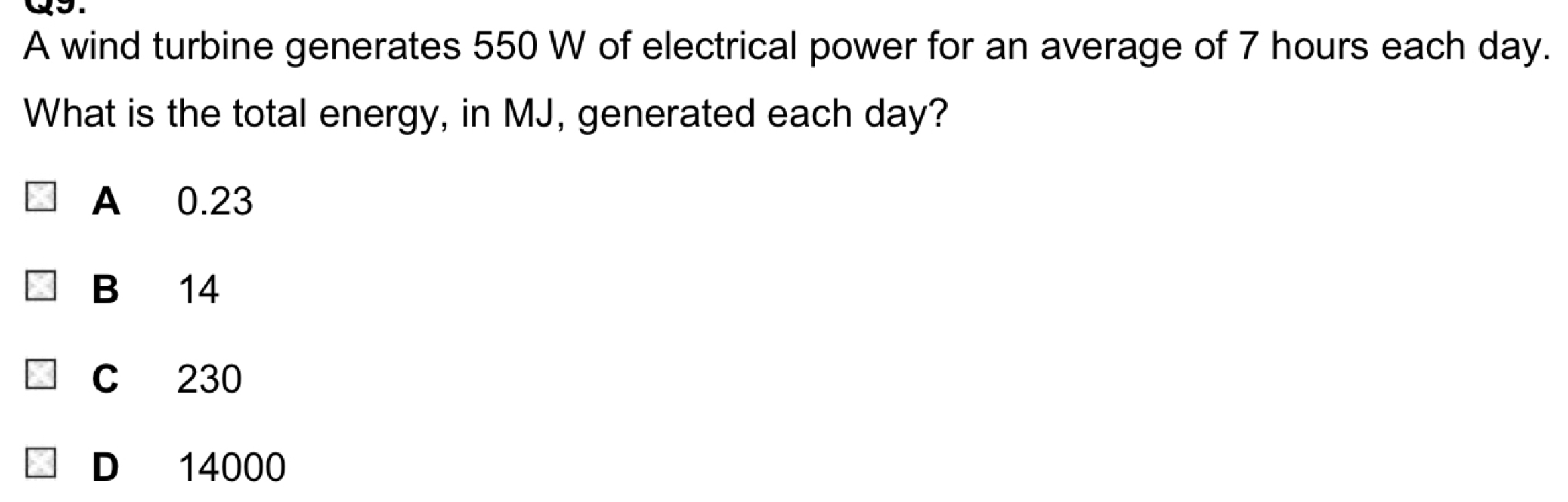 A wind turbine generates 550 W of electrical power for an average of 7 hours each day.
What is the total energy, in MJ, generated each day?
A 0.23
B 14
C 230
D 14000