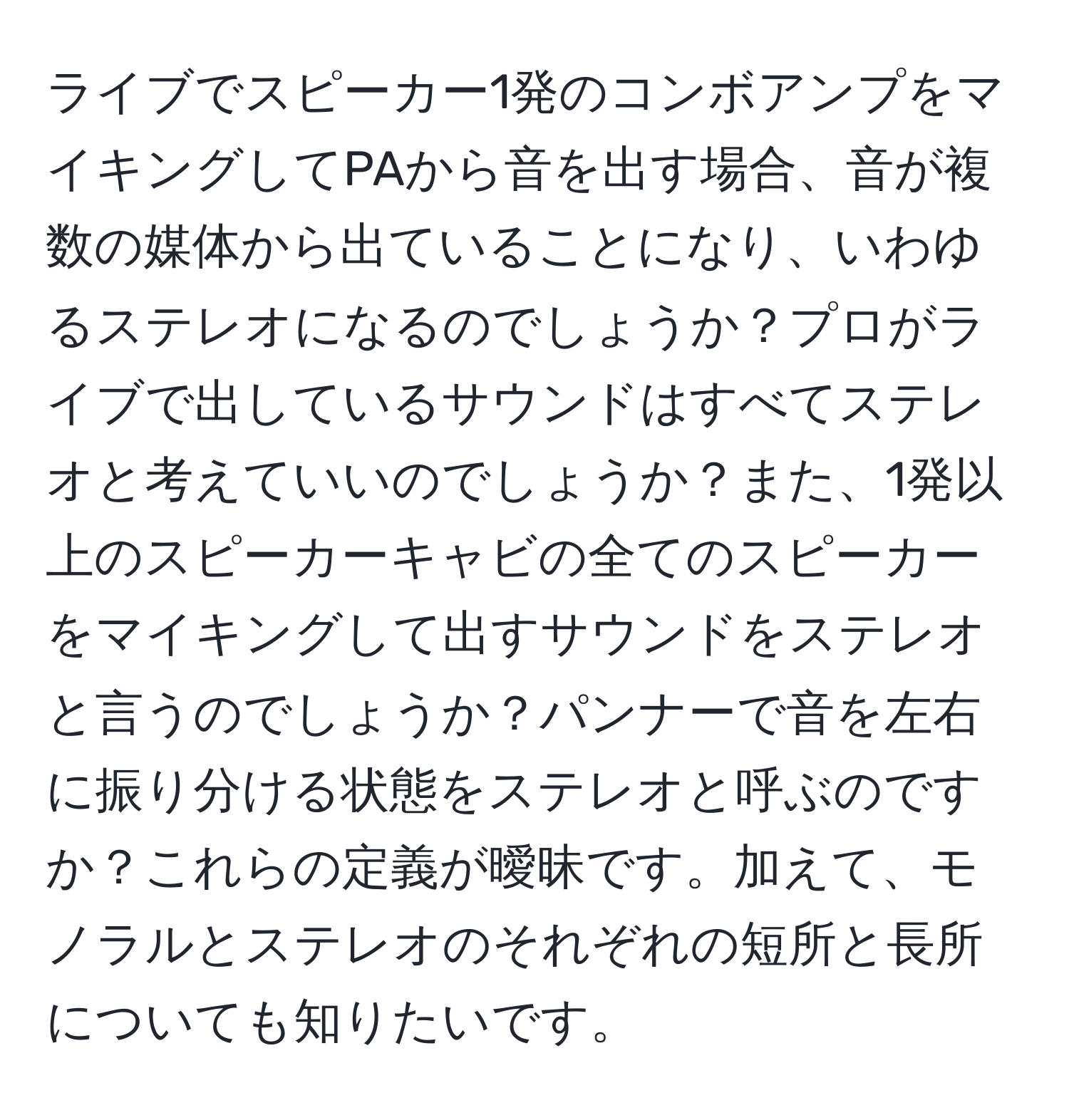 ライブでスピーカー1発のコンボアンプをマイキングしてPAから音を出す場合、音が複数の媒体から出ていることになり、いわゆるステレオになるのでしょうか？プロがライブで出しているサウンドはすべてステレオと考えていいのでしょうか？また、1発以上のスピーカーキャビの全てのスピーカーをマイキングして出すサウンドをステレオと言うのでしょうか？パンナーで音を左右に振り分ける状態をステレオと呼ぶのですか？これらの定義が曖昧です。加えて、モノラルとステレオのそれぞれの短所と長所についても知りたいです。