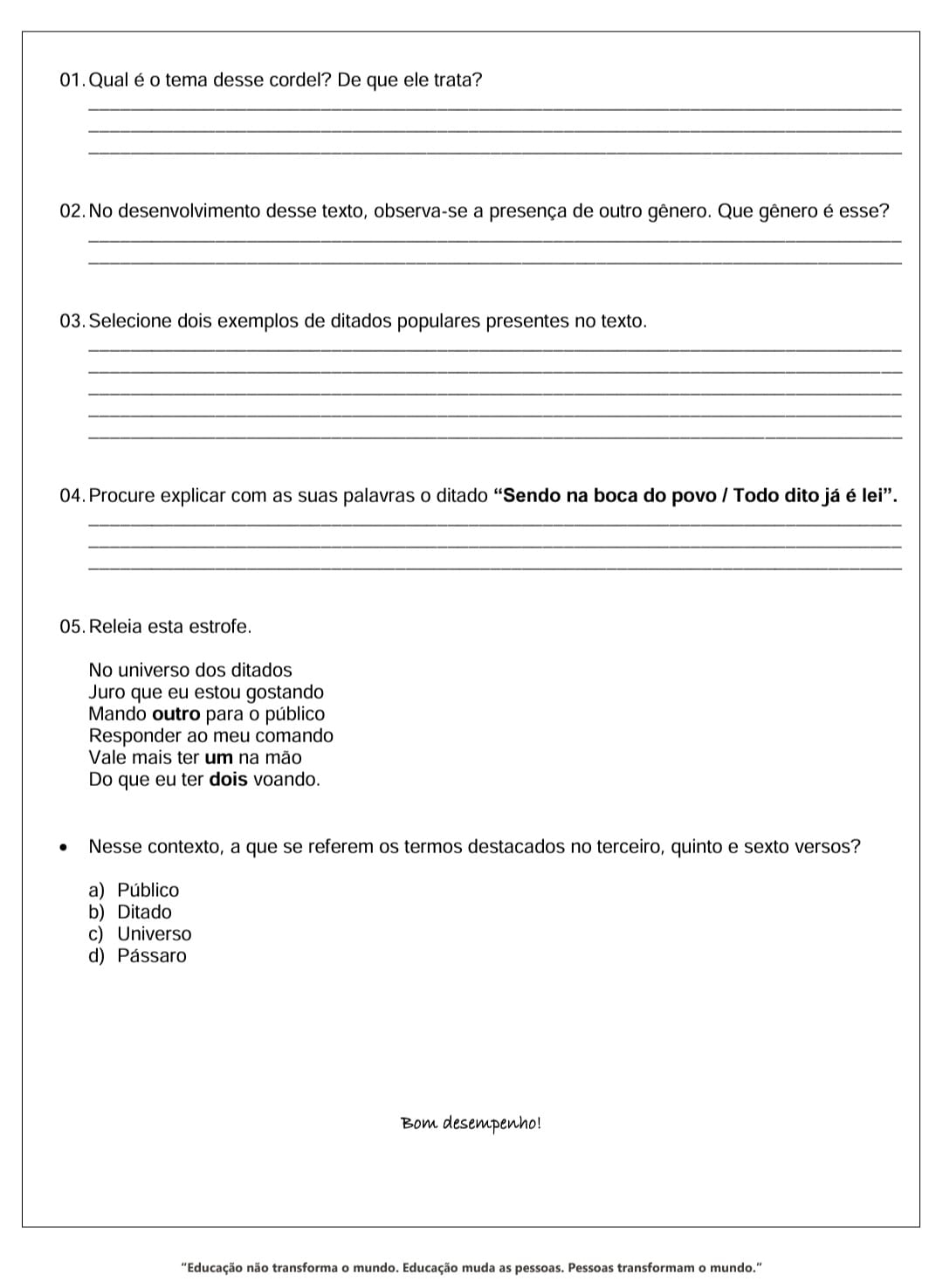 Qualéo tema desse cordel? De que ele trata?
_
_
_
02. No desenvolvimento desse texto, observa-se a presença de outro gênero. Que gênero é esse?
_
_
03. Selecione dois exemplos de ditados populares presentes no texto.
_
_
_
_
_
04. Procure explicar com as suas palavras o ditado “Sendo na boca do povo / Todo dito já é lei”.
_
_
_
05. Releia esta estrofe.
No universo dos ditados
Juro que eu estou gostando
Mando outro para o público
Responder ao meu comando
Vale mais ter um na mão
Do que eu ter dois voando.
Nesse contexto, a que se referem os termos destacados no terceiro, quinto e sexto versos?
a) Público
b) Ditado
c) Universo
d) Pássaro
Bom desempenho!
"Educação não transforma o mundo. Educação muda as pessoas. Pessoas transformam o mundo.”