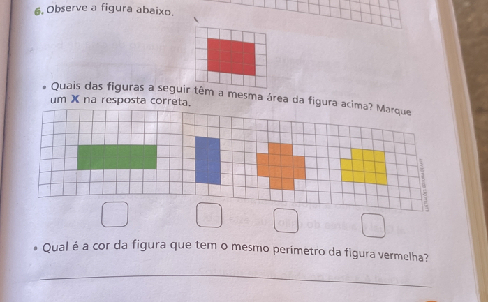 Observe a figura abaixo.
Quais das figuras a seguir têm a mesma área da figura acima? Marque
um X na resposta correta.
□ □ □ □ 
Qual é a cor da figura que tem o mesmo perímetro da figura vermelha?
_