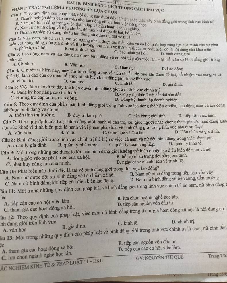 bình đảng giới trong các lĩnh vực
phảN I: TRÁC nghiệM 4 phươnG Án lựa chọn
Câu 1: Theo quy định của pháp luật, nội dung nào dưới đây là biện pháp thúc đầy bình đẳng giới trong lĩnh vực kinh tế?
A. Doanh nghiệp đảm bảo an toàn cho lao động nữ khi làm việc nặng nhoc
B. Nam, nữ binh đăng trong việc thành lập và điều hành doanh nghiệp,
C. Nam, nữ bình đằng về tiêu chuẩn, độ tuổi khi được đề bạt, bỏ nhiệm
D. Doanh nghiệp sử dụng nhiều lao động nữ được ưu đãi về thuê.
Câu 2: Việc nam, nữ có vị trí, vai trò ngang nhau, được tạo điều kiện và cơ hội phát huy năng lực của mình cho sự phát
triển của cộng đồng, của gia đình và thụ hưởng như nhau về thành quả của sự phát triển đó là nội dung của khái niệm
A. phúc lợi xã hội. B. an sinh xã hội. C. bảo hiểm xã hội D. bình đāng giới
Câu 3: Lao động nam và lao động nữ được bình đẳng về cơ hội tiếp cận việc làm - là thể hiện sự bình đẳng giới trong
lĩnh vực
A. Chính trị. B. Văn hóa. C. Giáo dục. D. Lao động.
Câu 4: Ở nước ta hiện nay, nam nữ bình đẳng trong về tiêu chuẩn, độ tuổi khi được đề bạt, bổ nhiệm vào cùng vị trí
quản lý, lãnh đạo của cơ quan tổ chức là thể hiện bình đằng giới trong lĩnh vực
A. chinh trị. B. văn hóa. C. kinh tế. D. gia đình.
Cu 5: Việc làm nào dưới đây thể hiện quyền bình đẳng giới trên lĩnh vực chính trị?
A. Đăng ký học nâng cao trình độ. B. Góp ý dự thảo Luật đất đai sửa đổi.
C. Hưởng trợ cấp tai nạn lao động. D. Đăng ký thành lập doanh nghiệp.
Câu 6: Theo quy định của pháp luật, bình đẳng giới trong lĩnh vực lao động thể hiện ở việc, lao động nam và lao động
nữ được bình đẳng về cơ hội
A. thôn tính thị trường. B. duy trì lạm phát. C. cân bằng giới tính. D. tiếp cận việc làm.
Câu 7: Theo quy định của Luật bình đẳng giới, hành vi cản trở, xúi giục người khác không tham gia các hoạt động giáo
dục sức khoẻ vì định kiến giới là hành vi vi phạm pháp luật về bình đẳng giới trong lĩnh vực nào dưới đây?
A. Văn hoá B. Y tế. C. Giáo dục và đào tạo. D. Hôn nhân và gia đình.
Câu 8: Bình đẳng giới trong lĩnh vực chính trị thể hiện ở việc, cả nam và nữ đều bình đẳng trong việc tham gia
A. quản lý gia đình. B. quản lý nhà nước. C. quản lý doanh nghiệp. D. quản lý kinh tế.
Câu 9: Một trong những tác dụng to lớn của bình đẳng giới không thể hiện ở việc tạo điều kiện để nam và nữ
A. đóng góp vào sự phát triển của xã hội. B. hỗ trợ nhau trong đời sống gia đình.
C. phát huy năng lực của mình.  D. ngày cảng chênh lệch về trình độ.
Câu 10: Phát biểu nào dưới đây là sai về bình đẳng giới trong lĩnh vực lao động?
A. Nam nữ được đối xử bình đẳng về bảo hiểm xã hội. B. Nam nữ bình đẳng trong tiếp cận vốn vay.
C. Nam nữ bình đẳng khi tiếp cận điều kiện lao động. D. Nam nữ bình đẳng về tiền công, tiền thưởng.
Câu 11: Một trong những quy định của pháp luật về bình đẳng giới trong lĩnh vực chính trị là: nam, nữ bình đẳng t
iệc B. lựa chọn ngành nghề học tập.
A. tiếp cận các cơ hội việc làm.
C. tham gia các hoạt động xã hội. D. tiếp cận nguồn vốn đầu tư.
Tầu 12: Theo quy định của pháp luật, việc nam nữ bình đẳng trong tham gia hoạt động xã hội là nội dung cơ b
Inh đẳng giới trên lĩnh vực C. kinh tế. D. chính trj.
A. văn hóa. B. gia đình.
u 13: Một trong những quy định của pháp luật về bình đẳng giới trong lĩnh vực chính trị là nam, nữ bình đẳn
Bc
B. tiếp cận nguồn vốn đầu tư.
A. tham gia các hoạt động xã hội.
D. tiếp cận các cơ hội việc làm.
C. lựa chọn ngành nghề học tập.
GV: NGUYÊN THị QUÊ
ÁC NGHIỆM KINH TÊ & PHÁP LUẬT 11 - HKII Trang 7/62
Trang 55/6