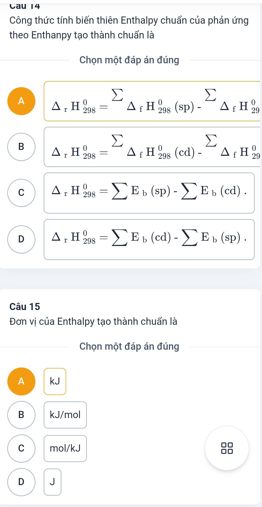 Cau 14
Công thức tính biến thiên Enthalpy chuẩn của phản ứng
theo Enthanpy tạo thành chuẩn là
Chọn một đáp án đúng
A _△ _rH_(298)^0=sumlimits _△ _fH_(298)^0(sp)-^sumlimits _fH_(29)^0
B △ rH_(298)°=sumlimits _sumlimits _△ _fH_(298)^0(cd)-^sumlimits _fH_(29)^0
C △ _rH_(298)^0=sumlimits E_b(sp)-sumlimits E_b(cd).
D △ _rH_(298)^0=sumlimits E_b(cd)-sumlimits E_b(sp). 
Câu 15
Đơn vị của Enthalpy tạo thành chuẩn là
Chọn một đáp án đúng
A kJ
B kJ/mol
C mol/kJ
88
D J