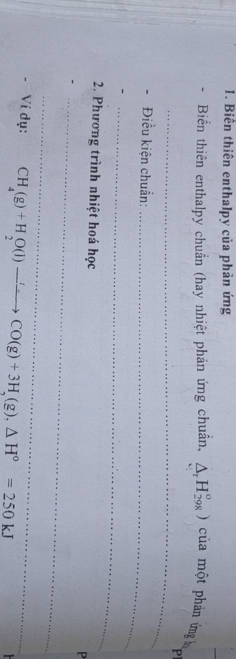 Biển thiên enthalpy của phản ứng 
Biến thiên enthalpy chuẩn (hay nhiệt phản ứng chuẩn, △ _rH_(298)°) của một phản ứng l 
_ 
- Điều kiện chuẩn: 
_ 
_ 
2. Phương trình nhiệt hoá học 
_ 
P 
_ 
Ví dụ: CH_4(g)+H_2O(l)to CO(g)+3H_2(g),△ H°=250kJ