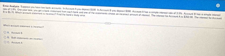 Error Analysis Suppose you have two bank accounts. In Account A you deposit $100. In Account B you deposit $300. Account A has a simple interest rate of 3.5%. Account B has a simple interest
rate of 1.9%. One year later, you get a bank statement from each bank and one of the statements shows an incorrect amount of interest. The interest for Account A is $350.00. The interest for Account
B is $5.70. Which account statement is incorrect? Find the bank's likely error
Which account statement is incorrect?
A. Account B
B. Both statements are incorrect
C. Account A