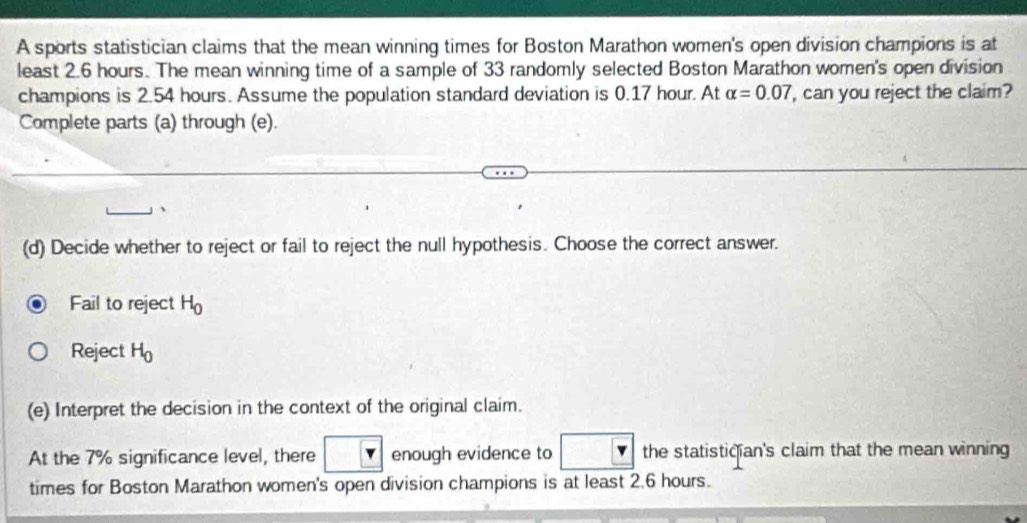 A sports statistician claims that the mean winning times for Boston Marathon women's open division champions is at 
least 2.6 hours. The mean winning time of a sample of 33 randomly selected Boston Marathon women's open division 
champions is 2.54 hours. Assume the population standard deviation is 0.17 hour. At alpha =0.07 , can you reject the claim? 
Complete parts (a) through (e). 
(d) Decide whether to reject or fail to reject the null hypothesis. Choose the correct answer. 
Fail to reject H_0
Reject H_0
(e) Interpret the decision in the context of the original claim. 
At the 7% significance level, there enough evidence to the statistician's claim that the mean winning 
times for Boston Marathon women's open division champions is at least 2.6 hours.