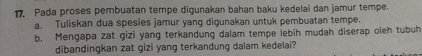 Pada proses pembuatan tempe digunakan bahan baku kedelai dan jamur tempe. 
a. Tuliskan dua spesies jamur yang digunakan untuk pembuatan tempe. 
b. Mengapa zat gizi yang terkandung dalam tempe lebih mudah diserap oleh tubuh 
dibandingkan zat gizi yang terkandung dalam kedelai?