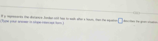 If y represents the distance Jordan still has to walk after x hours, then the equation □ describes the given situation. 
(Type your answer in slope-intercept form.)