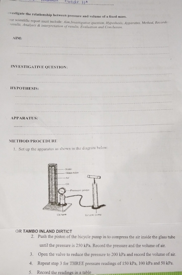 vestigate the relationship between pressure and volume of a fixed mass. 
our scientific report moust include: Aim brvertiganse quention. Hyporhesis. Apparats. Method, Recorda 
results, Analysis & interpretation of reslts, Evaluation and Conclution 
AIM: 
_ 
_ 
INVESTIGATIVE QUESTION: 
_ 
_ 
HYPOTHESIS: 
_ 
_ 
_ 
APPARATUS: 
_ 
_ 
METHOD/PROCEDURE 
1. Set up the apparatus as shown in the diagram below 
OR TAMBO INLAND DIRTICT 
2. Push the piston of the bicycle pump in to compress the air inside the glass tube 
until the pressure is 250 kPa. Record the pressure and the volume of air 
3. Open the valve to reduce the pressure to 200 kPa and record the volume of air. 
4. Repeat step 3 for THREE pressure readings of 150 kPa, 100 kPa and 50 kPa. 
5. Record the readings in a table .