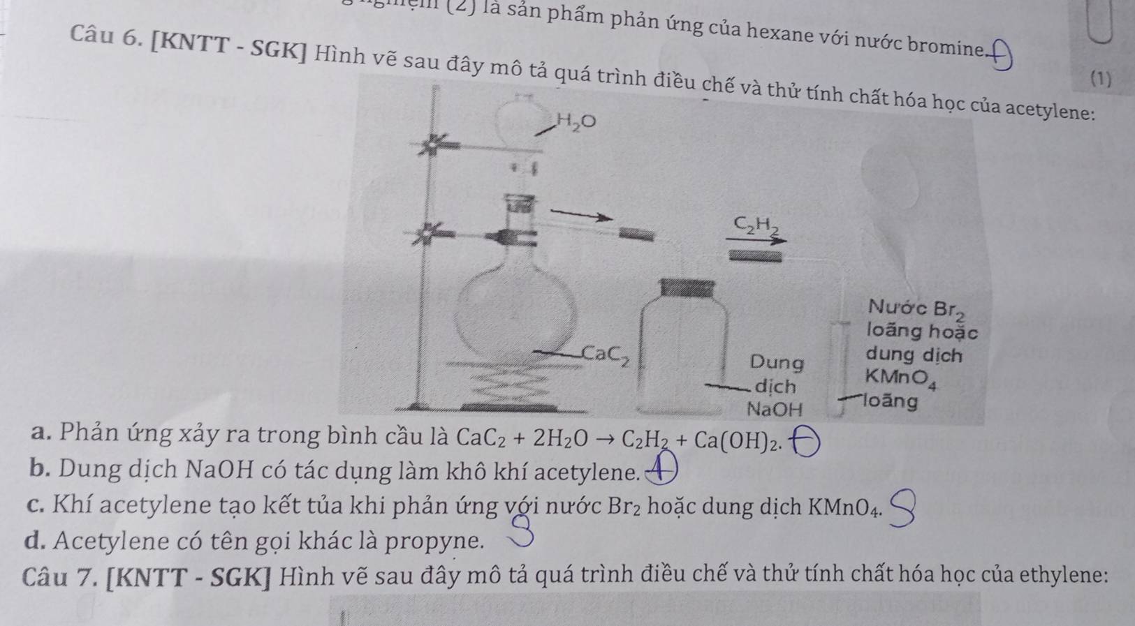 sieli (2) là sản phẩm phản ứng của hexane với nước bromine.
Câu 6. [KNTT - SGK] Hình vẽ sau đây mô tả quátylene:
(1)
a. Phản ứng xảy ra trong bình cầu là CaC_2+2H_2Oto C_2H_2+Ca(OH)_2.
b. Dung dịch NaOH có tác dụng làm khô khí acetylene.
c. Khí acetylene tạo kết tủa khi phản ứng với nước Br_2 hoặc dung dịch KMnO₄.
d. Acetylene có tên gọi khác là propyne.
Câu 7. [KNTT - SGK] Hình vẽ sau đây mô tả quá trình điều chế và thử tính chất hóa học của ethylene: