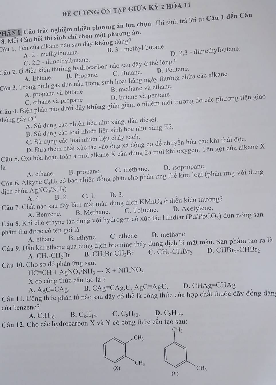 đẻ cương ôn tập giữa kỳ 2 hóa 11
PHÀN I. Câu trắc nghiệm nhiều phương án lựa chọn. Thí sinh trả lời từ Câu 1 đến Câu
8. Mỗi Câu hỏi thí sinh chỉ chọn một phương án.
Câu 1. Tên của alkane nào sau đây không đúng?
D. 2,3 - dimethylbutane.
A. 2 - methylbutane. B. 3 - methyl butane.
C. 2,2 - dimethylbutane.
Câu 2. Ở điều kiện thường hydrocarbon nào sau đây ở thể lỏng?
A. Ehtane. B. Propane. C. Butane. D. Pentane.
Câu 3. Trong bình gas đun nấu trong sinh hoạt hàng ngày thường chứa các alkane
A. propane và butane B. methane và ethane.
C. ethane và propane D. butane và pentane.
Câu 4. Biện pháp nào dưới đây không giúp giảm ô nhiễm môi trường do các phương tiện giao
thông gây ra?
A. Sử dụng các nhiên liệu như xăng, dầu diesel.
B. Sử dụng các loại nhiên liệu sinh học như xăng E5.
C. Sử dụng các loại nhiên liệu cháy sạch.
D. Đưa thêm chất xúc tác vào ống xả động cơ để chuyển hóa các khí thải độc.
Câu 5. Oxi hóa hoàn toàn a mol alkane X cần dùng 2a mol khí oxygen. Tên gọi của alkane X
là D. isopropane.
A. ethane. B. propane. C. methane.
Câu 6. Alkyne C_4H_6 có bao nhiều đồng phân cho phản ứng thế kim loại (phản ứng với dung
dịch chứa AgNO_3/NH_3) C. 1. D. 3.
A. 4. B. 2.
Câu 7. Chất nào sau đây làm mất màu dung dịch KMnO_4 ở điều kiện thường?
A. Benzene. B. Methane. C. Toluene. D. Acetylene.
Câu 8. Khi cho ethyne tác dụng với hydrogen có xúc tác Lindlar (Pd/PbCO_3) dun nóng sản
phẩm thu được có tên gọi là
A. ethane B. ethyne C. ethene D. methane
Câu 9. Dẫn khí ethene qua dung dịch bromine thấy dung dịch bị mất màu. Sản phẩm tạo ra là
A. CH_3-CH_2Br B. CH_2Br-CH_2Br C. CH_3-CHBr_2 D. CHBr_2-CHBr_2
Câu 10. Cho sơ đồ phản ứng sau:
HCequiv CH+AgNO_3/NH_3to X+NH_4NO_3
X có công thức cầu tạo là ?
A. AgCequiv CAg. B. CAgequiv CAg.C.AgCequiv AgC. D. C HAg=CHAg
Câu 11. Công thức phân tử nào sau đây có thể là công thức của hợp chất thuộc dãy đồng đăng
của benzene?
A. C_8H_16. B. C_8H_14. C. C_8H_12. D. C_8H_10.
Câu 12. Cho các hydrocarbon X và Y có công thức cấu tạo sau:
