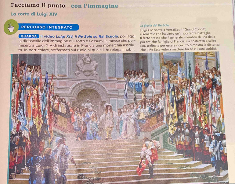 Facciamo il punto... con l'immagine 
La corte di Luigi XIV 
PERCORSO INTEGRATO La gloria del Re Sole 
Luigi XIV riceve a Versailles il ''Grand Condé'', 
GUARDA" il video Luigi XIV, il Re Sole su Rai Scuola, poi leggi il generale che ha vinto un'importante battaglia. 
la didascalia dell'immagine qui sotto e riassumi le mosse che per- Il fatto stesso che il generale, membro di una delle 
misero a Luigi XIV di instaurare in Francia una monarchia assolu- più antiche famiglie di Francia, sia costretto a salire 
una scalinata per essere ricevuto dimostra la distanza 
ettere tra sé e i suoi sudditi.