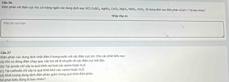 Điện phân với điện cực trơ, có màng ngăn các dung dịch sau: KCI KCl, CuSO_4, AgNO_3, CuCl_2, MgCl_3, NiSO_4, ZnCl_2 Số dung địch sau điện phân có pH<7</tex> là bao nhiêu? 
Nhập đáp án 
Đáp án của bạn 
Câu 27 
Điện phân các dung dịch chất điện li trong nước với các điện cực trơ. Cho các phát biểu sau: 
(a) Khỉ có dòng điện chạy qua, các ion sẽ di chuyển về các điện cực trái dấu. 
(b) Tại anode chỉ xảy ra quá trình oxi hoá các anion hoặc H_2O. 
(c) Tại cathode chỉ xảy ra quá trình khử các cation hoặc H_2O. 
(d) Khối lượng dung dịch điện phân giảm trong quá trình điện phân. 
Số phát biểu đủng là bao nhiêu?