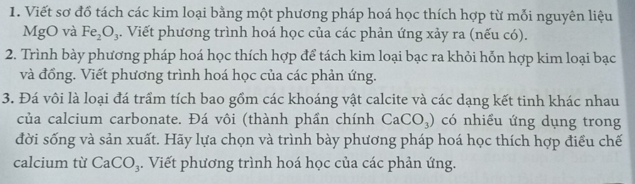 Viết sơ đồ tách các kim loại bằng một phương pháp hoá học thích hợp từ mỗi nguyên liệu 
MgO và Fe_2O_3. Viết phương trình hoá học của các phản ứng xảy ra (nếu có). 
2. Trình bày phương pháp hoá học thích hợp để tách kim loại bạc ra khỏi hỗn hợp kim loại bạc 
và đồng. Viết phương trình hoá học của các phản ứng. 
3. Đá vôi là loại đá trầm tích bao gồm các khoáng vật calcite và các dạng kết tinh khác nhau 
của calcium carbonate. Đá vôi (thành phần chính CaCO_3) có nhiều ứng dụng trong 
đời sống và sản xuất. Hãy lựa chọn và trình bày phương pháp hoá học thích hợp điều chế 
calcium từ CaCO_3. Viết phương trình hoá học của các phản ứng.