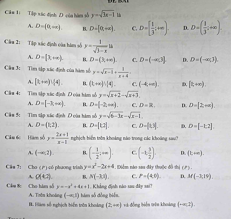 Tập xác định D của hàm số y=sqrt(3x-1) là
A. D=(0;+∈fty ). B. D=[0;+∈fty ). C. D=[ 1/3 ;+∈fty ). D. D=( 1/3 ;+∈fty ).
Câu 2: Tập xác định của hàm số y= 1/sqrt(3-x) la
A. D=[3;+∈fty ). B. D=(3;+∈fty ). C. D=(-∈fty ;3]. D. D=(-∈fty ;3).
Câu 3: Tìm tập xác định của hàm số y=sqrt(x-1)+ 1/x+4 .
A. [1;+∈fty ) 4 . B. (1;+∈fty )| 4 . C. (-4;+∈fty ). D. [1;+∈fty ).
Câu 4: Tìm tập xác định D của hàm số y=sqrt(x+2)-sqrt(x+3).
A. D=[-3;+∈fty ). B. D=[-2;+∈fty ). C. D=R. D. D=[2;+∈fty ).
Câu 5: Tìm tập xác định D của hàm số y=sqrt(6-3x)-sqrt(x-1).
A. D=(1;2). B. D=[1;2]. C. D=[1;3]. D. D=[-1;2].
Câu 6: Hàm số y= (2x+1)/x-1  nghịch biến trên khoảng nào trong các khoảng sau?
A. (-∈fty ;2). B. (- 1/2 ;+∈fty ). C. (-1; 3/2 ). D. (1;+∈fty ).
Câu 7: Cho (P) có phương trình y=x^2-2x+4. Điểm nào sau đây thuộc đồ thị (P) .
A. Q(4;2). B. N(-3;1). C. P=(4;0). D. M(-3;19).
Câu 8: Cho hàm số y=-x^2+4x+1. Khẳng định nào sau đây sai?
A. Trên khoảng (-∈fty ;1) hàm số đồng biến.
B. Hàm số nghịch biến trên khoảng (2;+∈fty ) và đồng biến trên khoảng (-∈fty ;2).