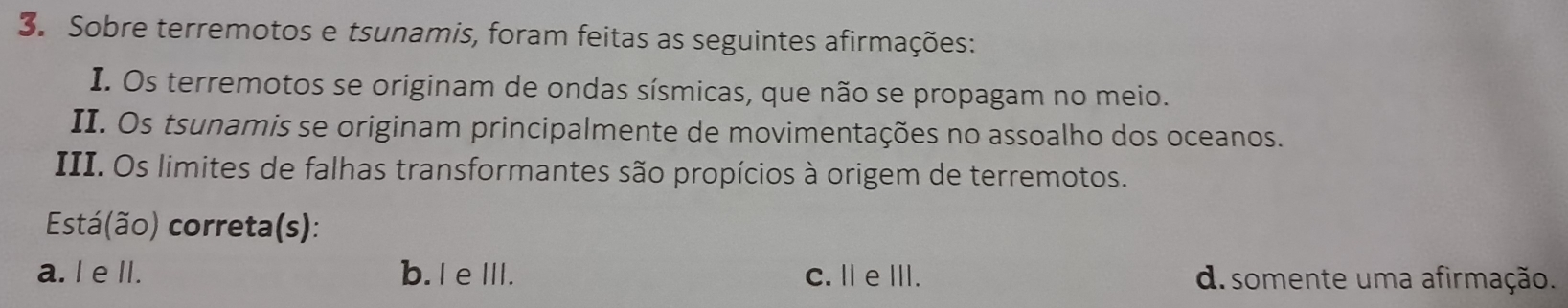 Sobre terremotos e tsunamis, foram feitas as seguintes afirmações:
I. Os terremotos se originam de ondas sísmicas, que não se propagam no meio.
II. Os tsunamis se originam principalmente de movimentações no assoalho dos oceanos.
III. Os limites de falhas transformantes são propícios à origem de terremotos.
Está(ão) correta(s):
a. I e lI. b. I eIII. C. ⅡeⅢ. d. somente uma afirmação.