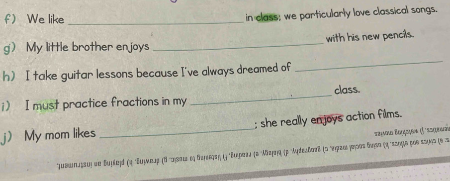 f We like_ 
in class; we particularly love classical songs. 
g My little brother enjoys _with his new pencils. 
h I take guitar lessons because I've always dreamed of 
_ 
_ 
class. 
i) I must practice fractions in my 
j) My mom likes _; she really enjoys action films. 
Βаμοω Βυιɔχем (Γ ´sɔṃεωаι 
*υашпл₁su! ие би!λеļd (η "Бu!меjр (6 ²ɔ!лш οὶ би!νэ₁s!! (ɟ ‘Бu!реаj (а ‘λбο₁ο!q (p "ydеJбоаб (ɔ ‘е!раш !е!эоs бu!sn (q ‘sɔ!ц₁а рие sэ!ʌ!ɔ (е :s