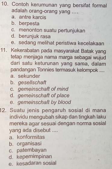 Contoh kerumunan yang bersifat formal
adalah orang-orang yang ....
a. antre karcis
b. berpesta
c. menonton suatu pertunjukan
d. berunjuk rasa
e. sedang melihat peristiwa kecelakaan
11. Kekerabatan pada masyarakat Batak yang
tetap menjaga nama marga sebagai wujud
dari satu keturunan yang sama, dalam
pandangan Tonnies termasuk kelompok ....
a. sekunder
b. gesellschaft
c. gemeinschaft of mind
d. gemeinschaft of place
e. gemeinschaft by blood
12. Suatu jenis pengaruh sosial di mana
individu mengubah sikap dan tingkah laku
mereka agar sesuai dengan norma sosial
yang ada disebut ....
a. konformitas
b. organisasi
c. patembayan
d. kepemimpinan
e. kesadaran sosial