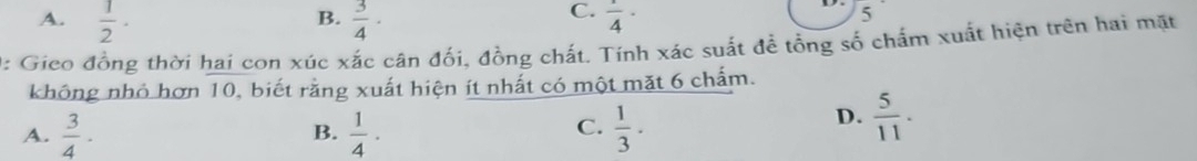 B.
C.
A.  1/2 ·  3/4 ·  1/4 ·
5
0: Gieo đồng thời hai con xúc xắc cân đối, đồng chất. Tính xác suất đề tổng số chấm xuất hiện trên hai mặt
không nhỏ hơn 10, biết rằng xuất hiện ít nhất có một mặt 6 chấm.
C.
A.  3/4 ·  1/4 ·  1/3 ·
B.
D.  5/11 .