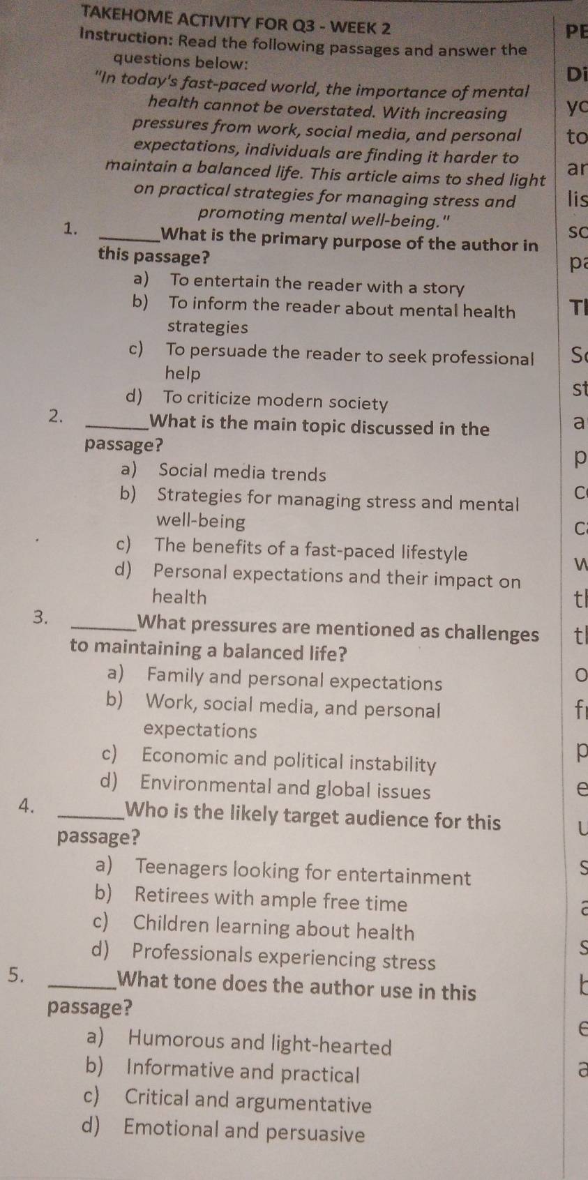 TAKEHOME ACTIVITY FOR Q3 - WEEK 2
PE
Instruction: Read the following passages and answer the
questions below:
Di
"In today's fast-paced world, the importance of mental
health cannot be overstated. With increasing yc
pressures from work, social media, and personal to
expectations, individuals are finding it harder to ar
maintain a balanced life. This article aims to shed light
on practical strategies for managing stress and lis
promoting mental well-being."
1.
sC
_What is the primary purpose of the author in
this passage?
pa
a) To entertain the reader with a story
b) To inform the reader about mental health TI
strategies
c) To persuade the reader to seek professional S
help
st
d) To criticize modern society
2.
_What is the main topic discussed in the
a
passage?
p
a) Social media trends
b) Strategies for managing stress and mental
C
well-being
C
c) The benefits of a fast-paced lifestyle
d) Personal expectations and their impact on
health t
3. _What pressures are mentioned as challenges t
to maintaining a balanced life?
a) Family and personal expectations
b) Work, social media, and personal f
expectations
c) Economic and political instability
p
d) Environmental and global issues e
4. _Who is the likely target audience for this
passage?
a) Teenagers looking for entertainment
b) Retirees with ample free time
c) Children learning about health

d) Professionals experiencing stress
5. _What tone does the author use in this
passage?
a) Humorous and light-hearted
b) Informative and practical
a
c) Critical and argumentative
d) Emotional and persuasive