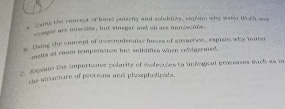 Using the concept of bond polarity and solubility, explain why water (H_3O) and 
vinegar are miscible, but vinegar and oil are immiscible. 
B. Using the concept of intermolecular forces of attraction, explain why butter 
melts at room temperature but solidifies when refrigerated. 
C. Explain the importance polarity of molecules to biological processes such as in 
the structure of proteins and phospholipids.