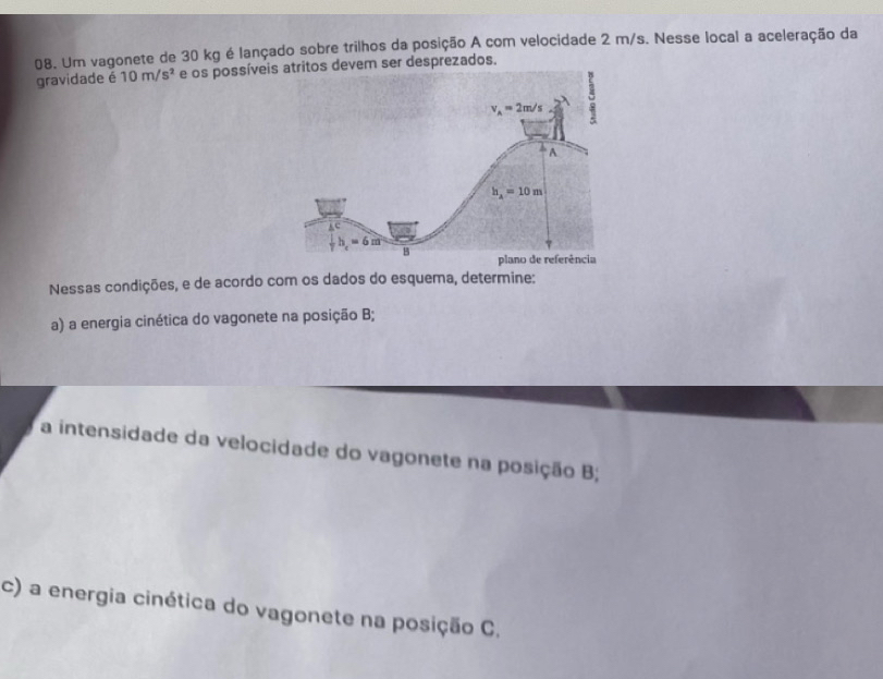 Um vagonete de 30 kg é lançado sobre trilhos da posição A com velocidade 2 m/s. Nesse local a aceleração da
gravidade é 10m/s^2 e os possíveitos devem ser desprezados.
Nessas condições, e de acordo com os dados do esquema, determine:
a) a energia cinética do vagonete na posição B;
a intensidade da velocidade do vagonete na posição B;
c) a energia cinética do vagonete na posição C.