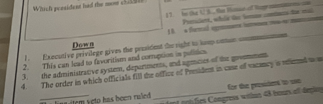 Which president had the mom childith
§ 7. hes thne 1. . üer Rnmt rff Rigr an e 
Prerirt, whle tee homen cninns de mal
18. a fmal egm m om m
Down
l. Executive privilege gives the president the right to hemp cue commmnan
2. This can lead to favoritism and corruption in pulitics
3. the administrative system, departments, and agenties of the govemment
4. The order in which officials fill the office of President in case of vacency is riened mas
for the president to uso
_ nt antifies Congress witme 48 tours off deplny
_ling item yeto has been ruled