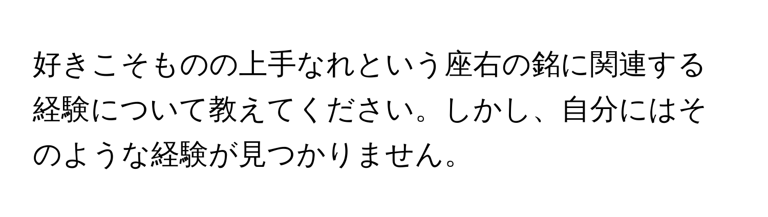 好きこそものの上手なれという座右の銘に関連する経験について教えてください。しかし、自分にはそのような経験が見つかりません。