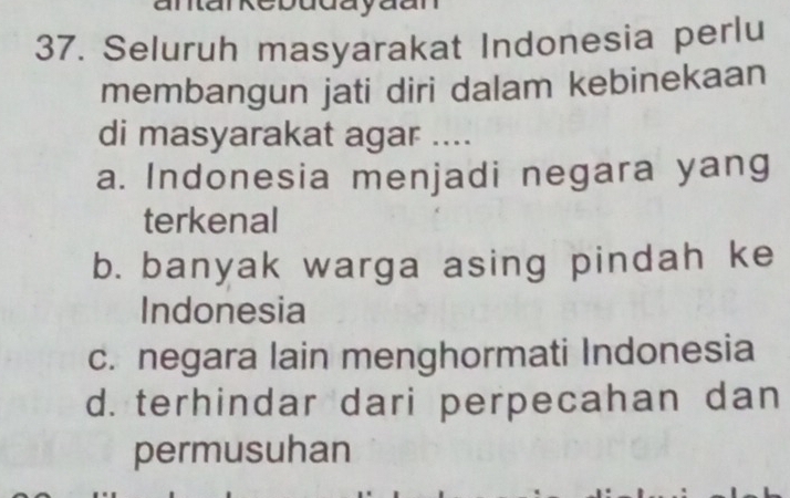 Seluruh masyarakat Indonesia perlu
membangun jati diri dalam kebinekaan
di masyarakat agar ....
a. Indonesia menjadi negara yang
terkenal
b. banyak warga asing pindah ke
Indonesia
c. negara lain menghormati Indonesia
d. terhindar dari perpecahan dan
permusuhan