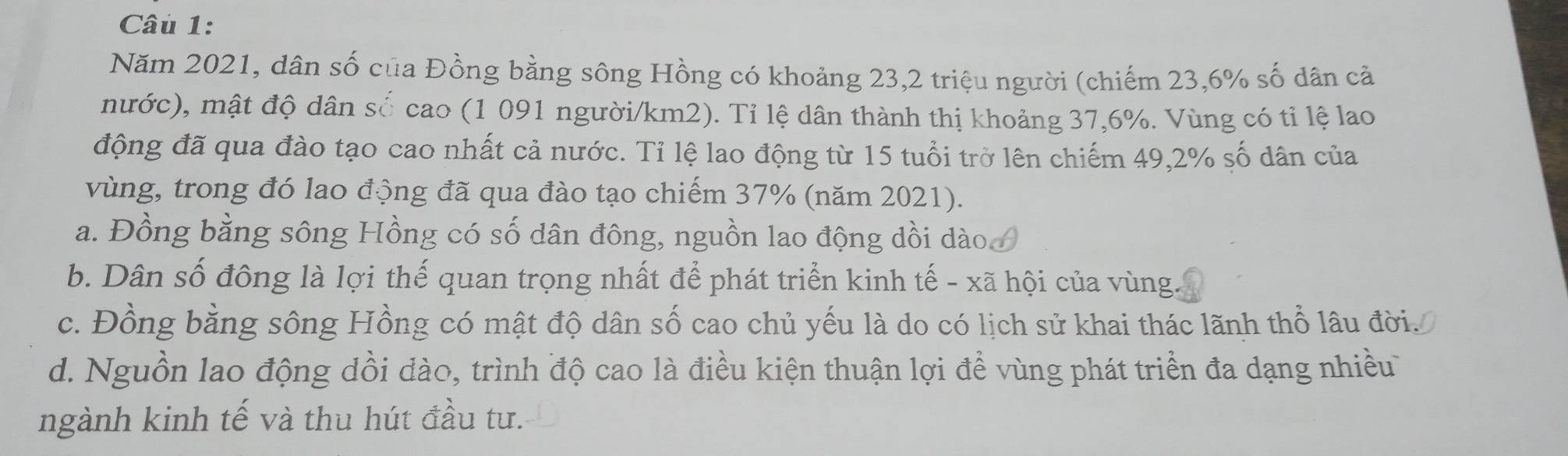 Năm 2021, dân số của Đồng bằng sông Hồng có khoảng 23, 2 triệu người (chiếm 23, 6% số dân cả
nước), mật độ dân số cao (1 091 người/km2). Tỉ lệ dân thành thị khoảng 37, 6%. Vùng có tỉ lệ lao
động đã qua đào tạo cao nhất cả nước. Tỉ lệ lao động từ 15 tuổi trở lên chiếm 49, 2% số dân của
vùng, trong đó lao động đã qua đào tạo chiếm 37% (năm 2021).
a. Đồng bằng sông Hồng có số dân đông, nguồn lao động dồi dào.
b. Dân số đông là lợi thế quan trọng nhất để phát triển kinh tế - xã hội của vùng.
c. Đồng bằng sông Hồng có mật độ dân số cao chủ yếu là do có lịch sử khai thác lãnh thổ lâu đời.
d. Nguồn lao động dồi đào, trình độ cao là điều kiện thuận lợi để vùng phát triển đa dạng nhiều
ngành kinh tế và thu hút đầu tư.