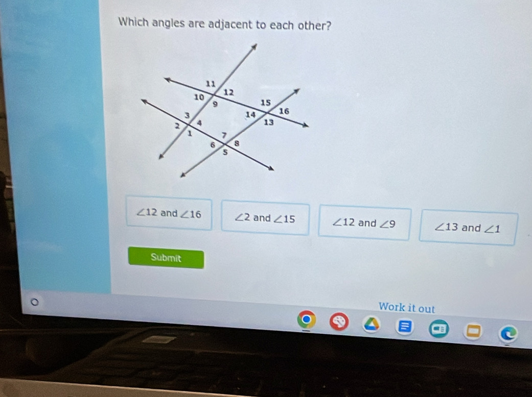 Which angles are adjacent to each other?
∠ 12 and ∠ 16 ∠ 2 and ∠ 15 ∠ 12 and ∠ 9 ∠ 13 and ∠ 1
Submit
Work it out