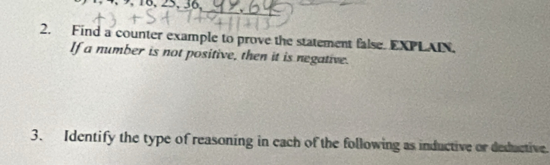 16, 25, 36, 
_ 
_ 
2. Find a counter example to prove the statement false. EXPLAIN. 
If a number is not positive, then it is negative. 
3. Identify the type of reasoning in each of the following as inductive or deductive.