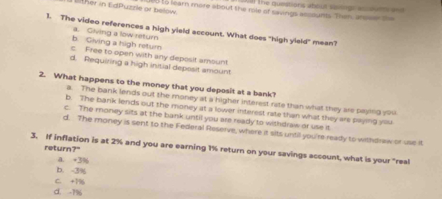 (203) the questions about siiings as ourt and
ther in EdPuzzle or below. 008 to learn more about the mle of savings accounts. Then, andwer the
1. The video references a high yield account. What does "high yield" mean?
a. Giving a low return
b. Giving a high return
c. Free to open with any deposit amount
d. Requiring a high initial deposit amount
2. What happens to the money that you deposit at a bank?
a. The bank lends out the money at a higher interest rate than what they are paying you
b. The barik lends out the money at a lower interest rate than what they are paying you
c. The money sits at the bank until you are ready to withdraw or use it
d. The money is sent to the Federal Reserve, where it sits until you're ready to withdrew or use it
return?"
3. If inflation is at 2% and you are earning 1% return on your savings account, what is your "real
a. +3%
b. -3%
C. +19
d. -1%