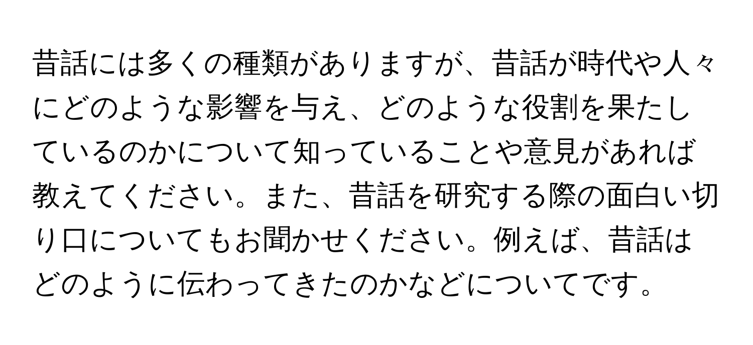 昔話には多くの種類がありますが、昔話が時代や人々にどのような影響を与え、どのような役割を果たしているのかについて知っていることや意見があれば教えてください。また、昔話を研究する際の面白い切り口についてもお聞かせください。例えば、昔話はどのように伝わってきたのかなどについてです。