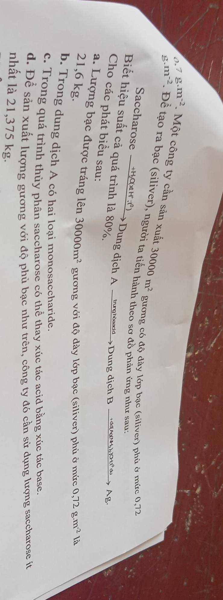 o,7 g.m^(-2). Một công ty cần sản xuất 30000m^2
g. m^(-2). Đề tạo ra bạc (siliver), người ta tiến hành theo sơ đồ phản ứng như sau: 
gương có độ dày lớp bạc (siliver) phủ ở mức 0,72
Saccharose +H₂O(x H :tº) 
Biết hiệu suất cả quá trình là 80%. 
Dung dịch A __trunghdsadid_>Dung dịch B_tddAg(NH)_C1_ d___. Ag. 
Cho các phát biểu sau: 
a. Lượng bạc được tráng lên
21,6 kg. 30000m^2 gương với độ dày lớp bạc (siliver) phủ ở mức 0,72g.m^(-2)la
b. Trong dung dịch A có hai loại monosaccharide. 
c. Trong quá trình thủy phân saccharose có thể thay xúc tác acid bằng xúc tác base. 
d. Để sản xuất lượng gương với độ phủ bạc như trên, công ty đó cần sử dụng lượng saccharose ít 
nhất là 21,375 kg.