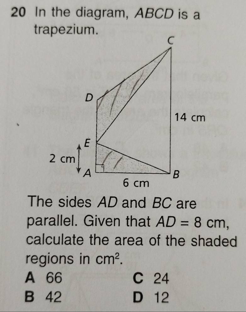 In the diagram, ABCD is a
The sides AD and BC are
parallel. Given that AD=8cm, 
calculate the area of the shaded
regions in cm^2.
A 66 C 24
B 42 D 12