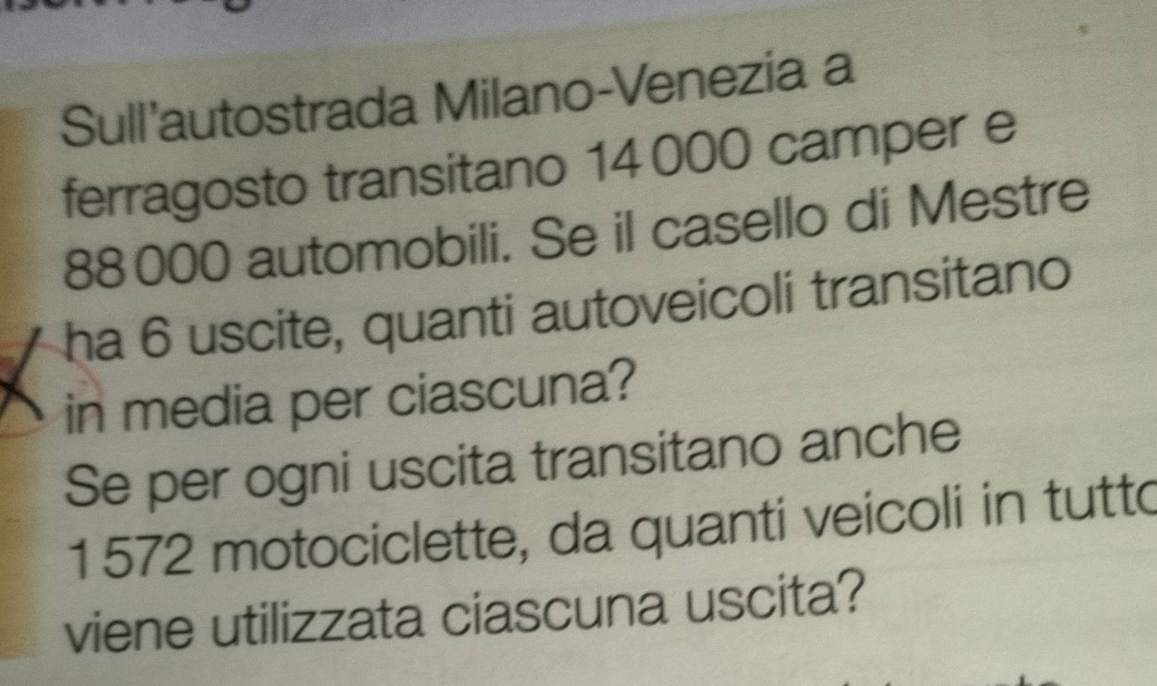 Sull'autostrada Milano-Venezia a 
ferragosto transitano 14000 camper e
88000 automobili. Se il casello di Mestre 
ha 6 uscite, quanti autoveicoli transitano 
in media per ciascuna? 
Se per ogni uscita transitano anche
1572 motociclette, da quanti veicoli in tutto 
viene utilizzata ciascuna uscita?