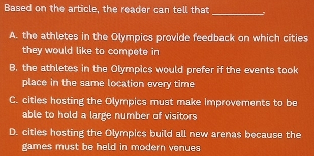 Based on the article, the reader can tell that_
A. the athletes in the Olympics provide feedback on which cities
they would like to compete in
B. the athletes in the Olympics would prefer if the events took
place in the same location every time
C. cities hosting the Olympics must make improvements to be
able to hold a large number of visitors
D. cities hosting the Olympics build all new arenas because the
games must be held in modern venues