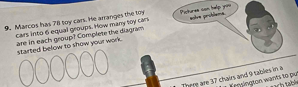 solve problems. 
9. Marcos has 78 toy cars. He arranges the toy 
cars into 6 equal groups. How many toy cars Pictures can help you 
are in each group? Complete the diagram 
low to show your work. 
There are 37 chairs and 9 tables in a 
Kensington wants to pu 
ach table