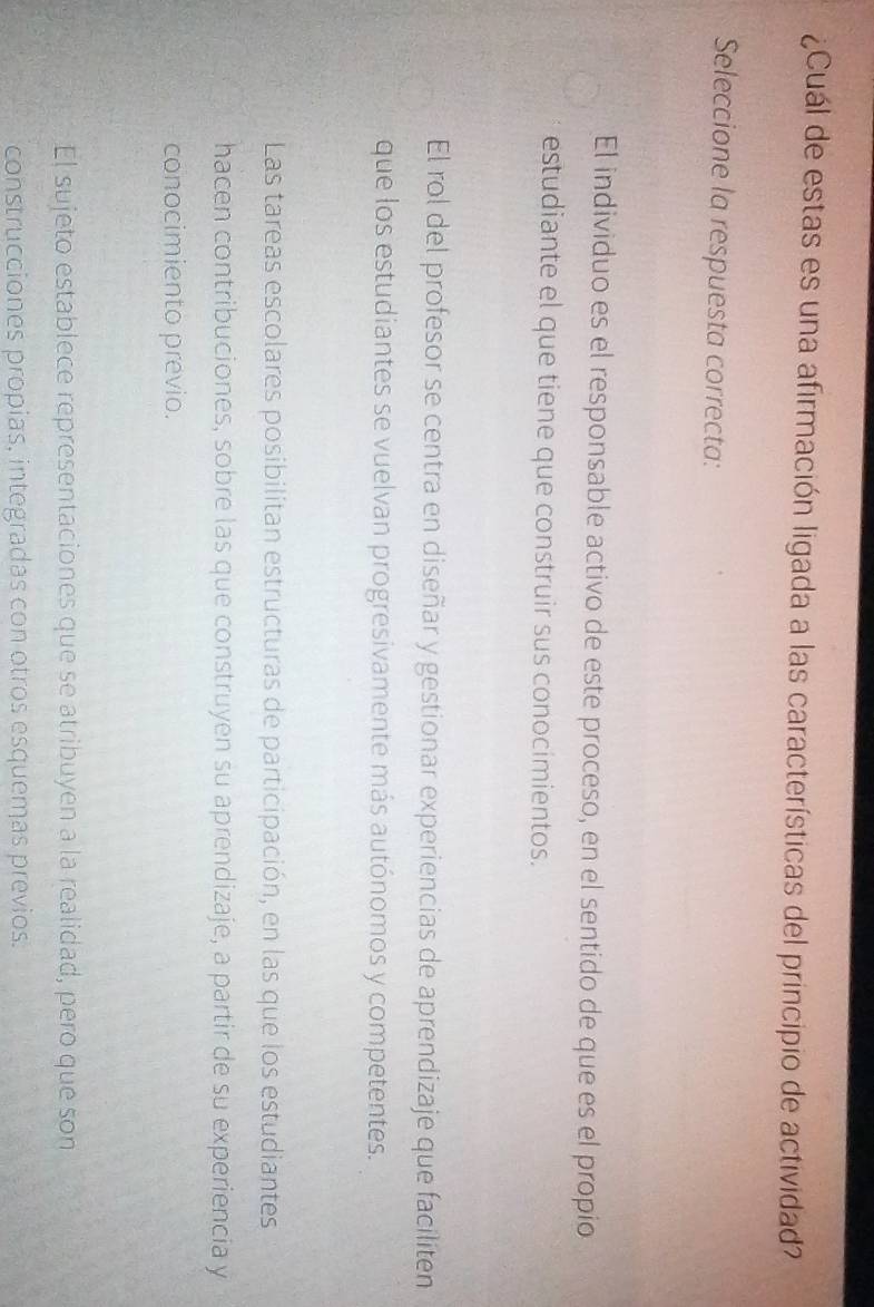 ¿Cuál de estas es una afirmación ligada a las características del principio de actividad?
Seleccione la respuesta correcta:
El individuo es el responsable activo de este proceso, en el sentido de que es el propio
estudiante el que tiene que construir sus conocimientos.
El rol del profesor se centra en diseñar y gestionar experiencias de aprendizaje que faciliten
que los estudiantes se vuelvan progresivamente más autónomos y competentes.
Las tareas escolares posibilitan estructuras de participación, en las que los estudiantes
hacen contribuciones, sobre las que construyen su aprendizaje, a partir de su experiencia y
conocimiento previo.
El sujeto establece representaciones que se atribuyen a la realidad, pero que son
construcciones propias, integradas con otros esquemas previos.