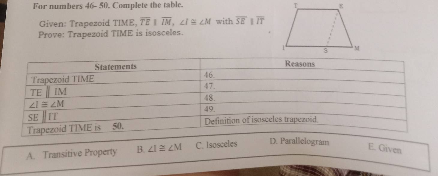 For numbers 46- 50. Complete the table. 
Given: Trapezoid TIME, overline TEparallel overline IM,∠ I≌ ∠ M with overline SEparallel overline IT
Prove: Trapezoid TIME is isosceles.
A. Transitive Property B. ∠ I≌ ∠ M C. Isosceles D. Parallelogram
E. Given